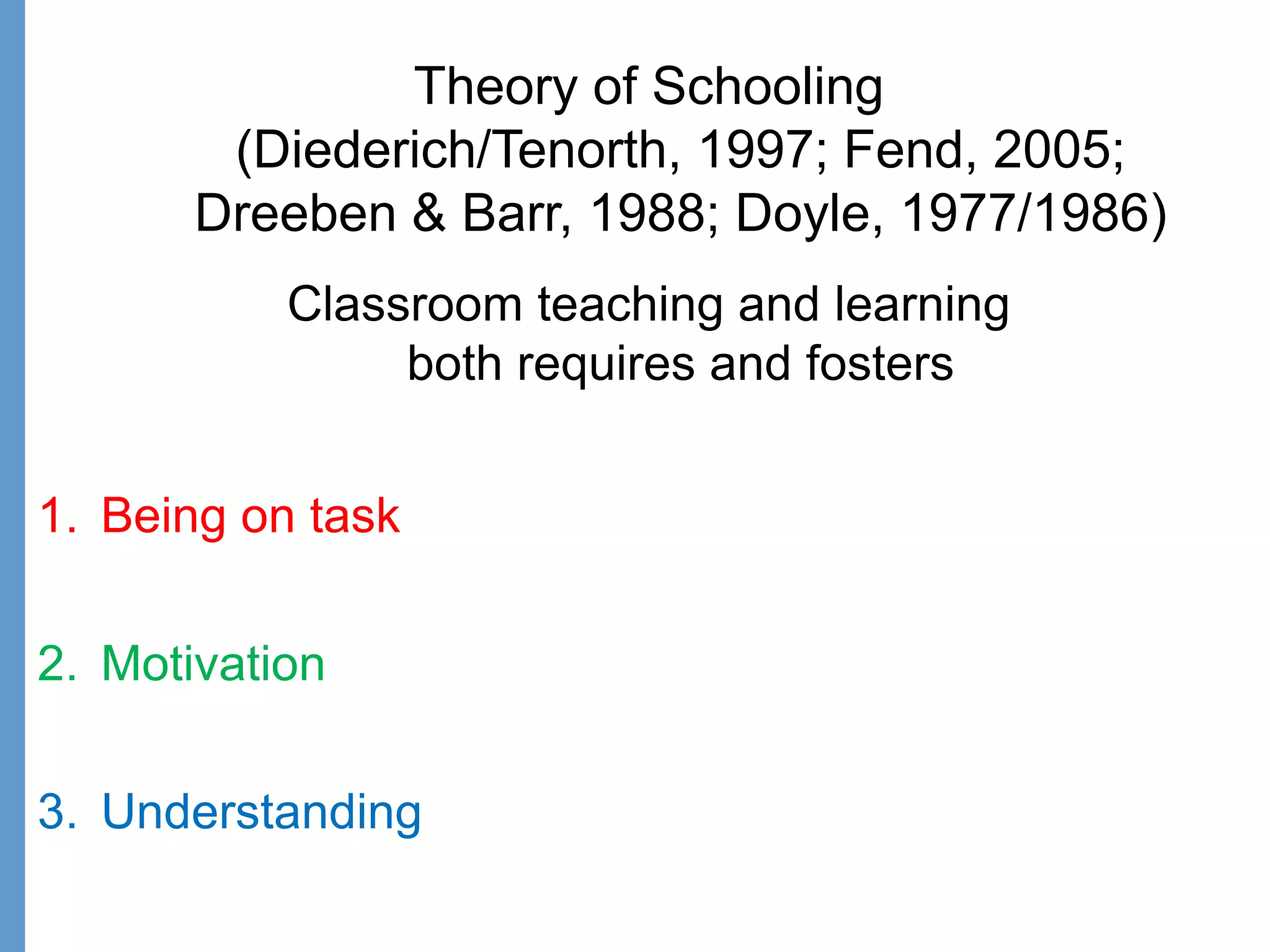 Theory of Schooling
(Diederich/Tenorth, 1997; Fend, 2005;
Dreeben & Barr, 1988; Doyle, 1977/1986)
Classroom teaching and learning
both requires and fosters
1. Being on task
2. Motivation
3. Understanding
 