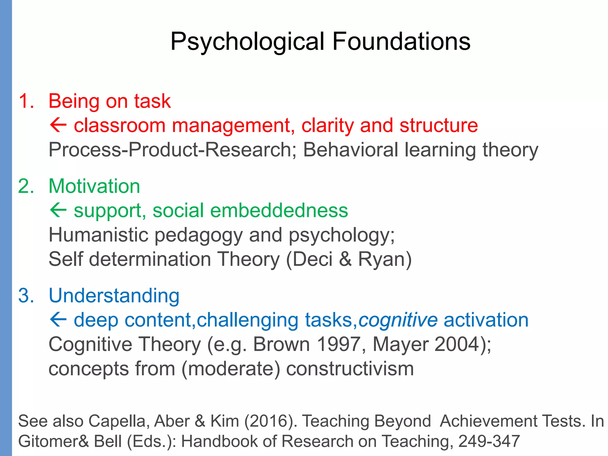 Psychological Foundations
1. Being on task
 classroom management, clarity and structure
Process-Product-Research; Behavioral learning theory
2. Motivation
 support, social embeddedness
Humanistic pedagogy and psychology;
Self determination Theory (Deci & Ryan)
3. Understanding
 deep content,challenging tasks,cognitive activation
Cognitive Theory (e.g. Brown 1997, Mayer 2004);
concepts from (moderate) constructivism
See also Capella, Aber & Kim (2016). Teaching Beyond Achievement Tests. In
Gitomer& Bell (Eds.): Handbook of Research on Teaching, 249-347
 