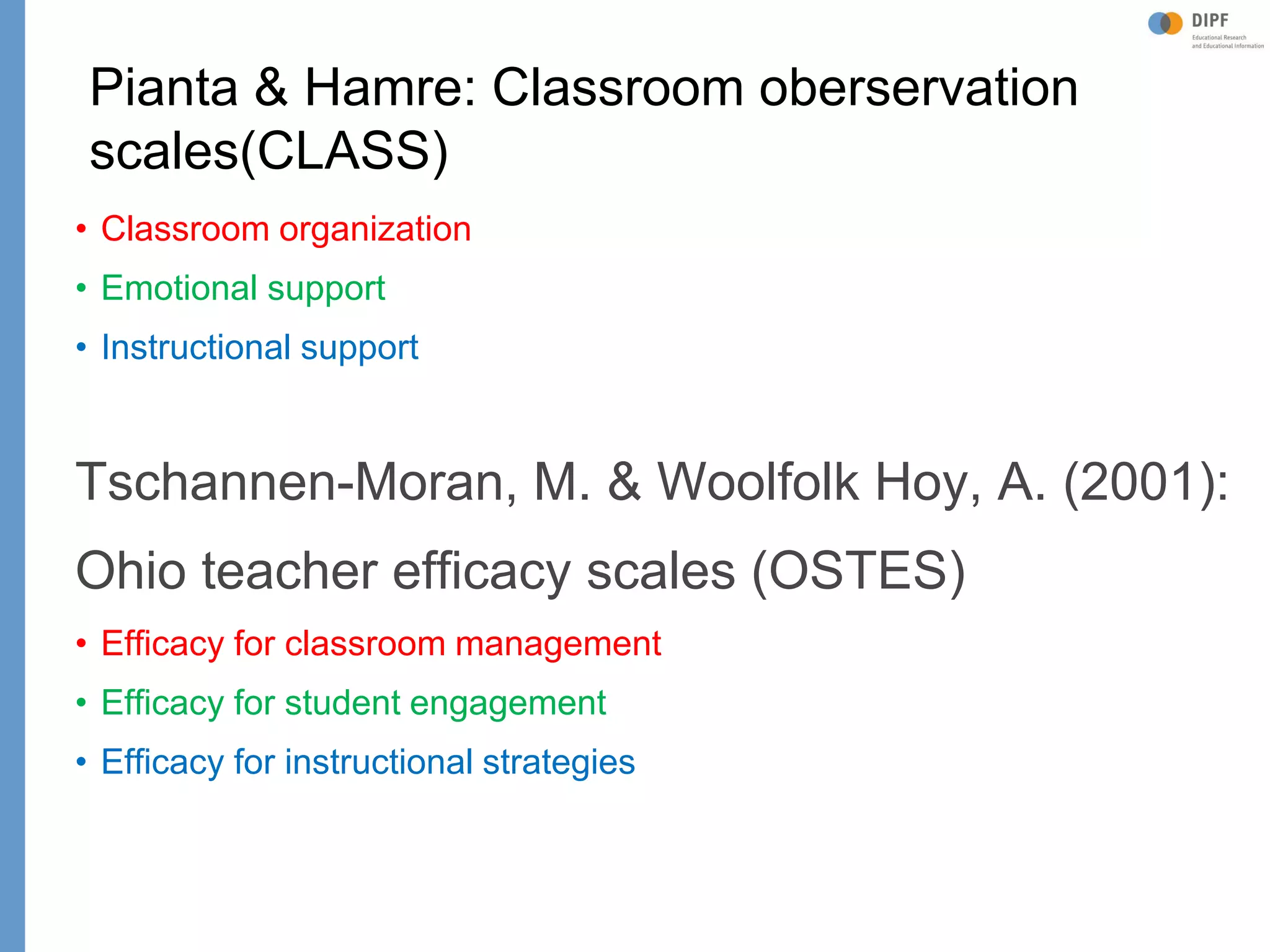 Klieme: Was ist guter (Mathematik-) Unterricht? GDM 2011, Freiburg
Pianta & Hamre: Classroom oberservation
scales(CLASS)
• Classroom organization
• Emotional support
• Instructional support
Tschannen-Moran, M. & Woolfolk Hoy, A. (2001):
Ohio teacher efficacy scales (OSTES)
• Efficacy for classroom management
• Efficacy for student engagement
• Efficacy for instructional strategies
 