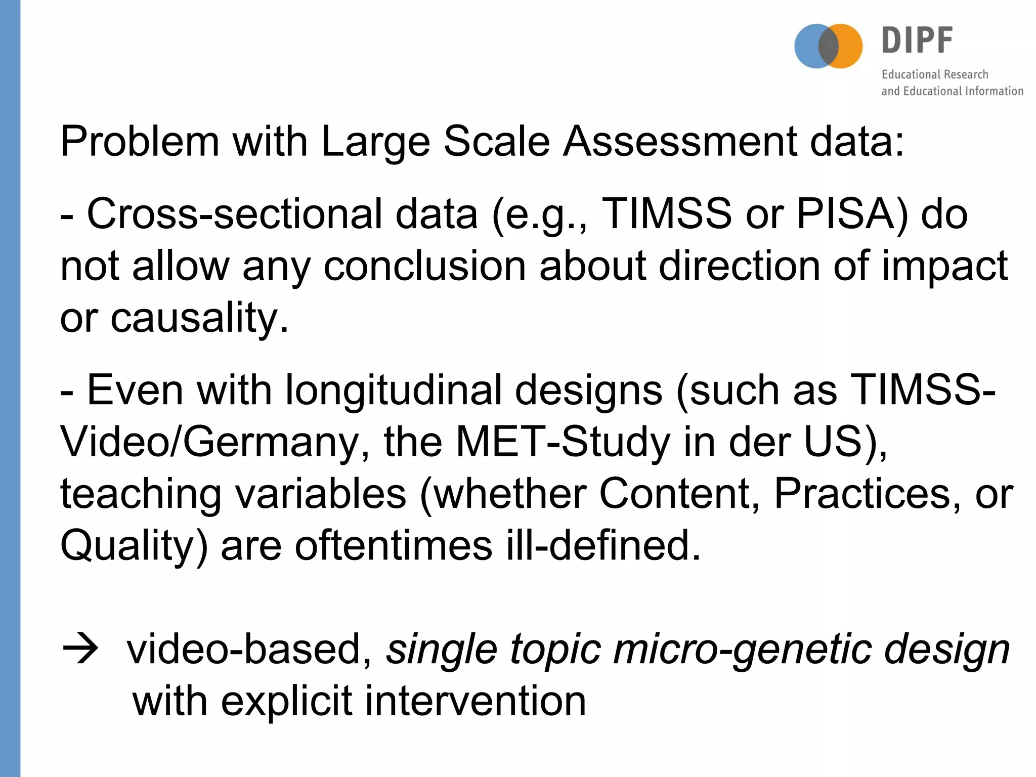 Page
Problem with Large Scale Assessment data:
- Cross-sectional data (e.g., TIMSS or PISA) do
not allow any conclusion about direction of impact
or causality.
- Even with longitudinal designs (such as TIMSS-
Video/Germany, the MET-Study in der US),
teaching variables (whether Content, Practices, or
Quality) are oftentimes ill-defined.
 video-based, single topic micro-genetic design
with explicit intervention
 