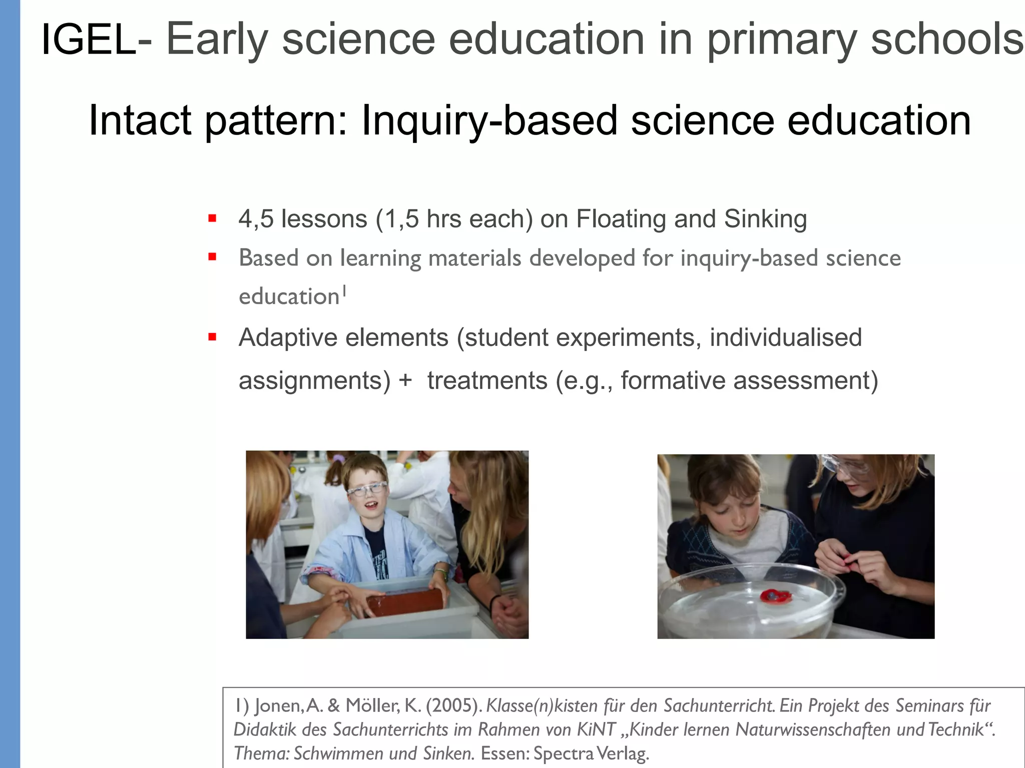 Klieme: Was ist guter (Mathematik-) Unterricht? GDM 2011, Freiburg
 4,5 lessons (1,5 hrs each) on Floating and Sinking
 Based on learning materials developed for inquiry-based science
education1
 Adaptive elements (student experiments, individualised
assignments) + treatments (e.g., formative assessment)
IGEL- Early science education in primary schools
Intact pattern: Inquiry-based science education
1) Jonen,A. & Möller, K. (2005). Klasse(n)kisten für den Sachunterricht. Ein Projekt des Seminars für
Didaktik des Sachunterrichts im Rahmen von KiNT „Kinder lernen Naturwissenschaften undTechnik“.
Thema: Schwimmen und Sinken. Essen: SpectraVerlag.
 