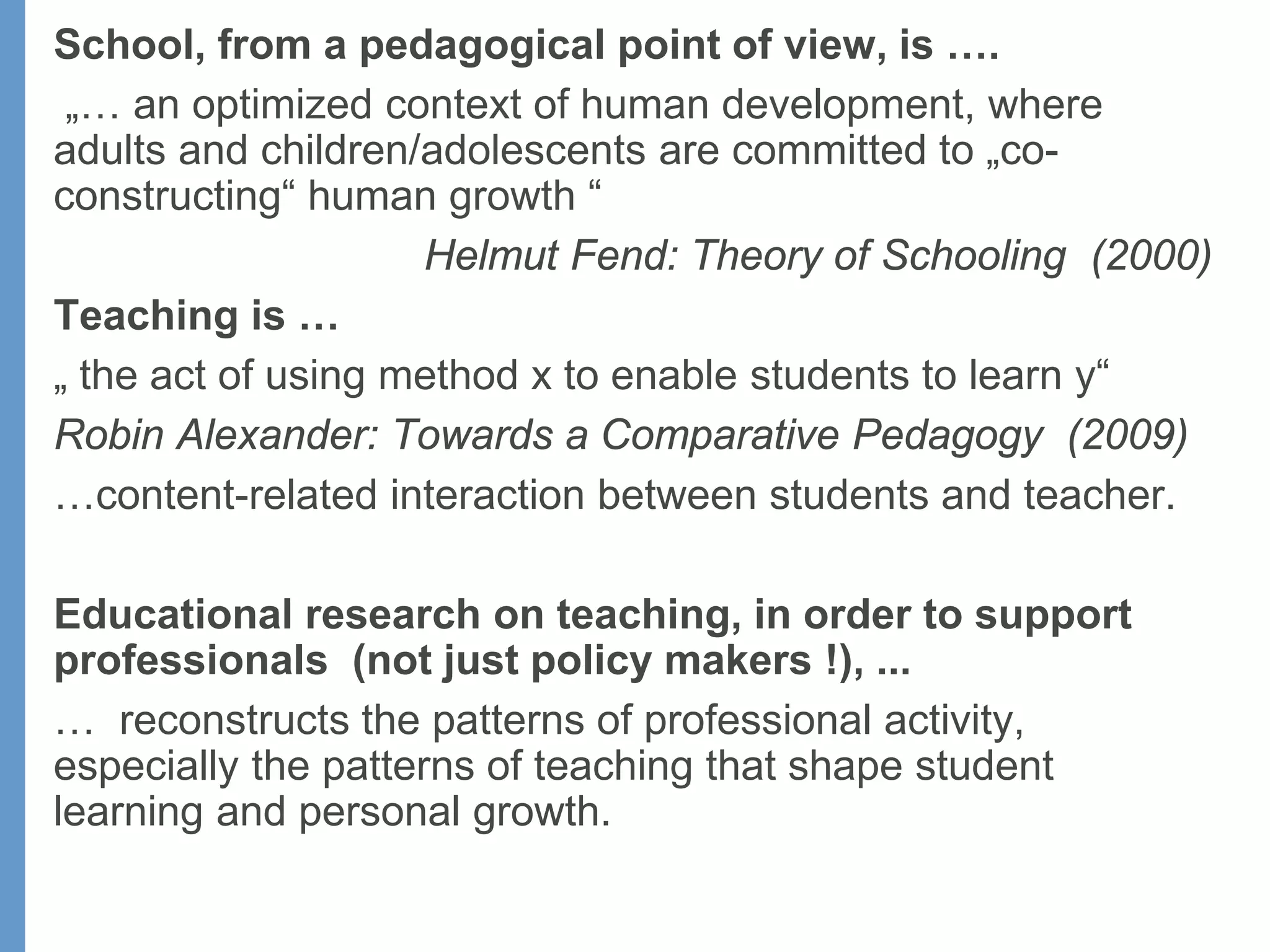 School, from a pedagogical point of view, is ….
„… an optimized context of human development, where
adults and children/adolescents are committed to „co-
constructing“ human growth “
Helmut Fend: Theory of Schooling (2000)
Teaching is …
„ the act of using method x to enable students to learn y“
Robin Alexander: Towards a Comparative Pedagogy (2009)
…content-related interaction between students and teacher.
Educational research on teaching, in order to support
professionals (not just policy makers !), ...
… reconstructs the patterns of professional activity,
especially the patterns of teaching that shape student
learning and personal growth.
 