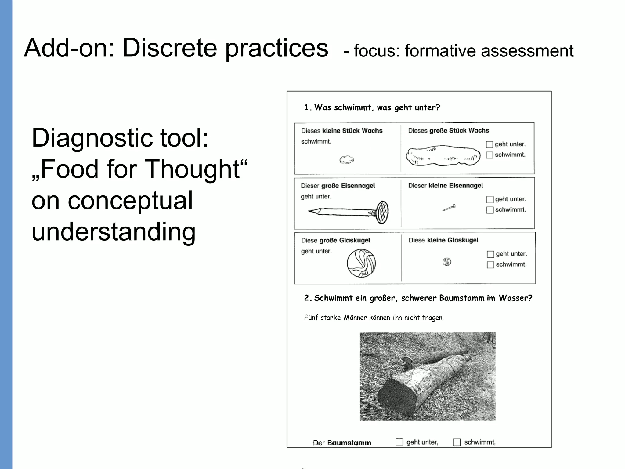 Klieme: Was ist guter (Mathematik-) Unterricht? GDM 2011, Freiburg
1. Was schwimmt, was geht unter?
2. Schwimmt ein großer, schwerer Baumstamm im Wasser?
Fünf starke Männer können ihn nicht tragen.
Diagnostic tool:
„Food for Thought“
on conceptual
understanding
Add-on: Discrete practices - focus: formative assessment
 