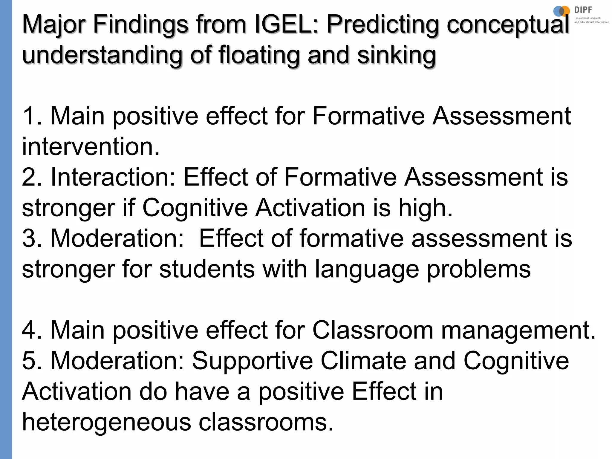 Klieme: Was ist guter (Mathematik-) Unterricht? GDM 2011, Freiburg
Major Findings from IGEL: Predicting conceptual
understanding of floating and sinking
1. Main positive effect for Formative Assessment
intervention.
2. Interaction: Effect of Formative Assessment is
stronger if Cognitive Activation is high.
3. Moderation: Effect of formative assessment is
stronger for students with language problems
4. Main positive effect for Classroom management.
5. Moderation: Supportive Climate and Cognitive
Activation do have a positive Effect in
heterogeneous classrooms.
 