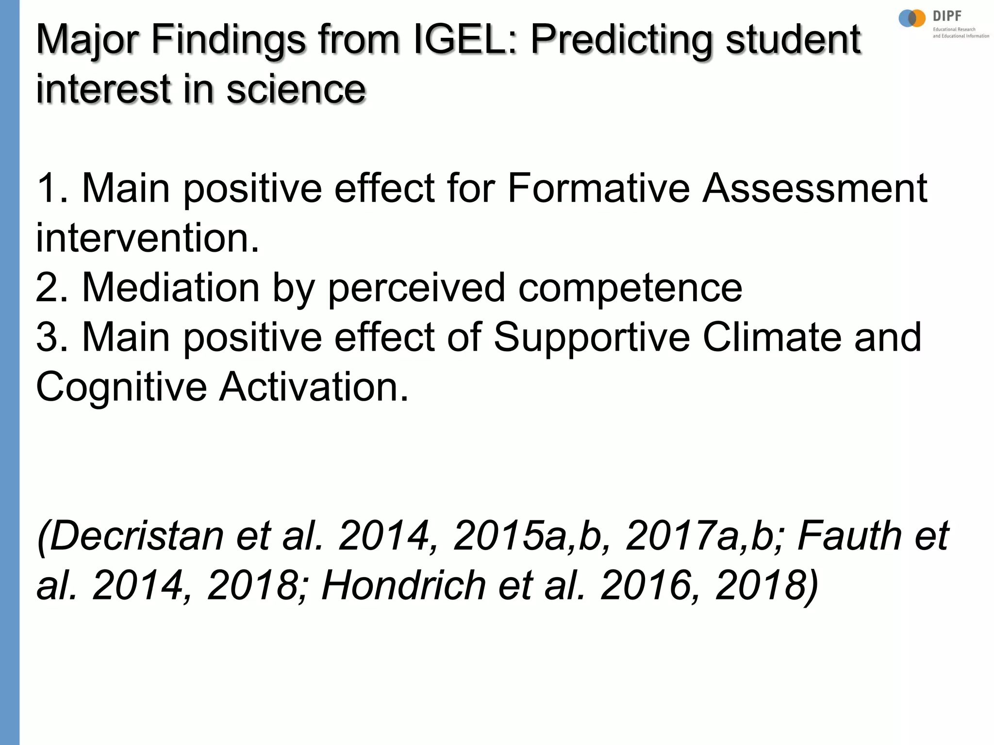 Klieme: Was ist guter (Mathematik-) Unterricht? GDM 2011, Freiburg
Major Findings from IGEL: Predicting student
interest in science
1. Main positive effect for Formative Assessment
intervention.
2. Mediation by perceived competence
3. Main positive effect of Supportive Climate and
Cognitive Activation.
(Decristan et al. 2014, 2015a,b, 2017a,b; Fauth et
al. 2014, 2018; Hondrich et al. 2016, 2018)
 