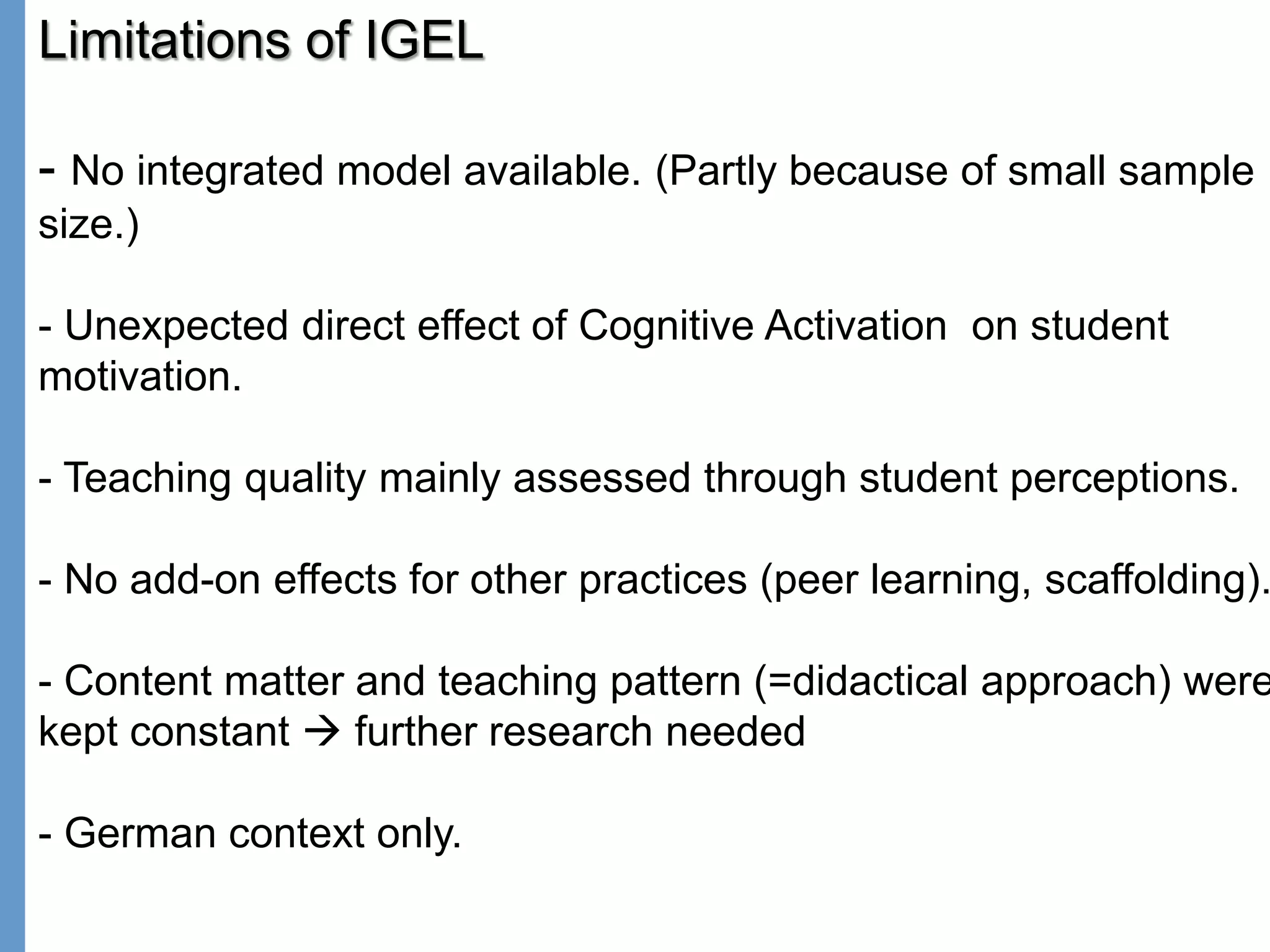 Klieme: Was ist guter (Mathematik-) Unterricht? GDM 2011, Freiburg
Limitations of IGEL
- No integrated model available. (Partly because of small sample
size.)
- Unexpected direct effect of Cognitive Activation on student
motivation.
- Teaching quality mainly assessed through student perceptions.
- No add-on effects for other practices (peer learning, scaffolding).
- Content matter and teaching pattern (=didactical approach) were
kept constant  further research needed
- German context only.
 
