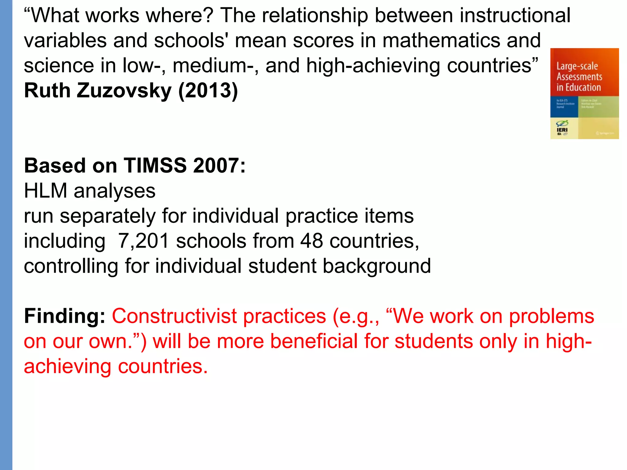 Klieme: Was ist guter (Mathematik-) Unterricht? GDM 2011, Freiburg
“What works where? The relationship between instructional
variables and schools' mean scores in mathematics and
science in low-, medium-, and high-achieving countries”
Ruth Zuzovsky (2013)
Based on TIMSS 2007:
HLM analyses
run separately for individual practice items
including 7,201 schools from 48 countries,
controlling for individual student background
Finding: Constructivist practices (e.g., “We work on problems
on our own.”) will be more beneficial for students only in high-
achieving countries.
 