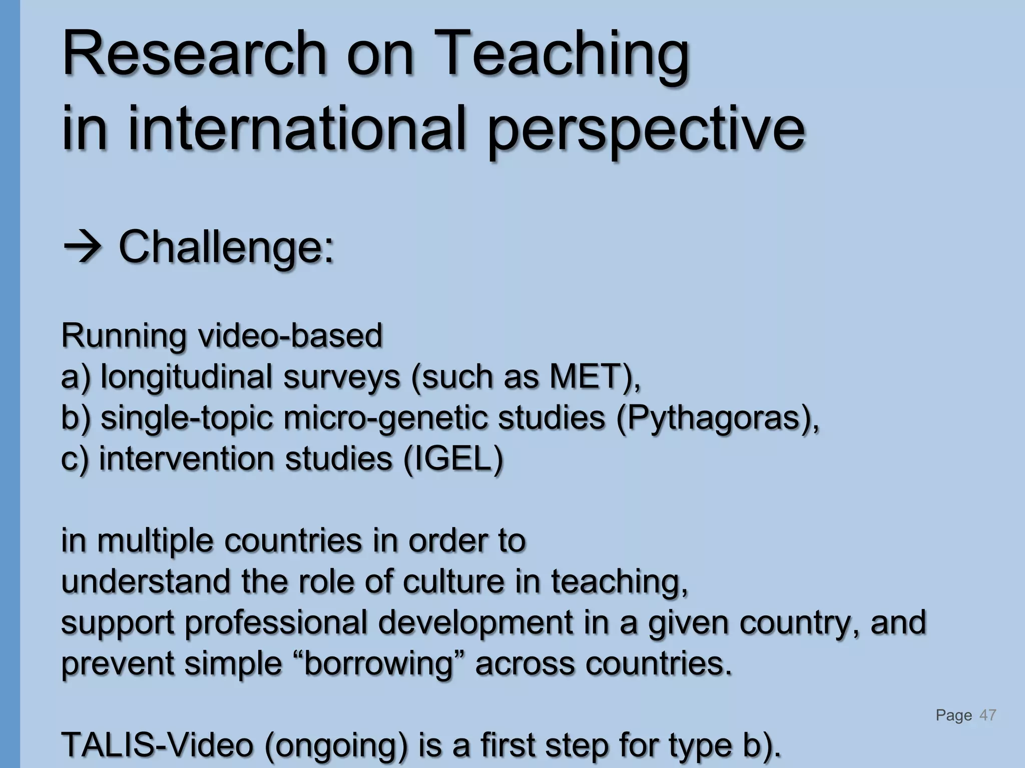 Page
Research on Teaching
in international perspective
 Challenge:
Running video-based
a) longitudinal surveys (such as MET),
b) single-topic micro-genetic studies (Pythagoras),
c) intervention studies (IGEL)
in multiple countries in order to
understand the role of culture in teaching,
support professional development in a given country, and
prevent simple “borrowing” across countries.
TALIS-Video (ongoing) is a first step for type b).
47
 