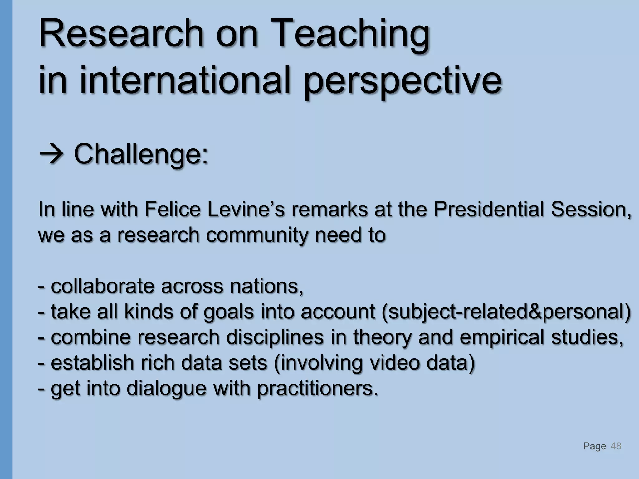 Page
Research on Teaching
in international perspective
 Challenge:
In line with Felice Levine’s remarks at the Presidential Session,
we as a research community need to
- collaborate across nations,
- take all kinds of goals into account (subject-related&personal)
- combine research disciplines in theory and empirical studies,
- establish rich data sets (involving video data)
- get into dialogue with practitioners.
48
 
