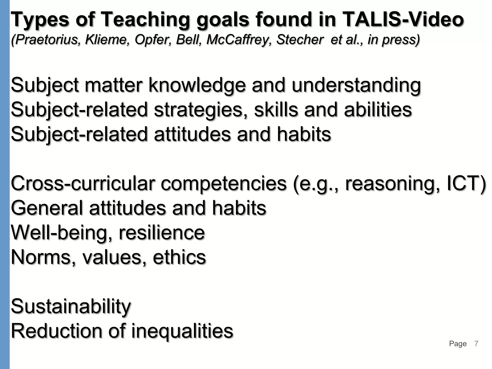 Page 7
Types of Teaching goals found in TALIS-Video
(Praetorius, Klieme, Opfer, Bell, McCaffrey, Stecher et al., in press)
Subject matter knowledge and understanding
Subject-related strategies, skills and abilities
Subject-related attitudes and habits
Cross-curricular competencies (e.g., reasoning, ICT)
General attitudes and habits
Well-being, resilience
Norms, values, ethics
Sustainability
Reduction of inequalities
 