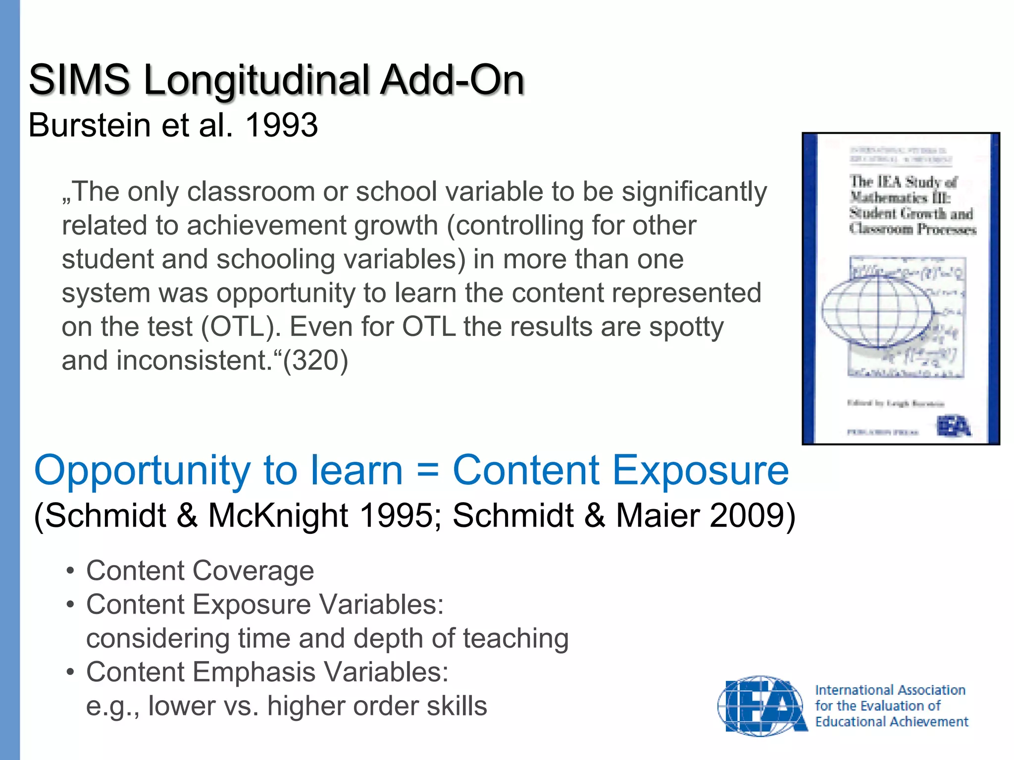 Page
„The only classroom or school variable to be significantly
related to achievement growth (controlling for other
student and schooling variables) in more than one
system was opportunity to learn the content represented
on the test (OTL). Even for OTL the results are spotty
and inconsistent.“(320)
SIMS Longitudinal Add-On
Burstein et al. 1993
Opportunity to learn = Content Exposure
(Schmidt & McKnight 1995; Schmidt & Maier 2009)
• Content Coverage
• Content Exposure Variables:
considering time and depth of teaching
• Content Emphasis Variables:
e.g., lower vs. higher order skills
 