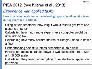 Klieme: Was ist guter (Mathematik-) Unterricht? GDM 2011, Freiburg
PISA 2012 (see Klieme et al., 2013)
Experience with applied tasks
Using a train timetable, how long it would take to get from one
place to another
Calculating how much more expensive a computer would be
after adding tax
Calculating how many square metres of tiles you need to cover
a floor
Understanding scientific tables presented in an article
Finding the actual distance between two places on a map with
a 1:10,000 scale
Calculating the power consumption of an electronic appliance
per week
Have you been taught to do the following types of mathematics tasks
during your time in school?
 
