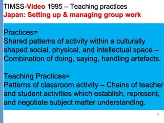 18
TIMSS-Video 1995 – Teaching practices
Japan: Setting up & managing group work
Practices=
Shared patterns of activity within a culturally
shaped social, physical, and intellectual space –
Combination of doing, saying, handling artefacts.
Teaching Practices=
Patterns of classroom activity – Chains of teacher
and student activities which establish, represent,
and negotiate subject matter understanding.
 