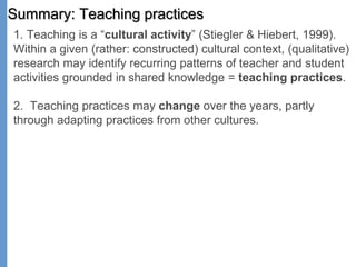 Summary: Teaching practices
1. Teaching is a “cultural activity” (Stiegler & Hiebert, 1999).
Within a given (rather: constructed) cultural context, (qualitative)
research may identify recurring patterns of teacher and student
activities grounded in shared knowledge = teaching practices.
2. Teaching practices may change over the years, partly
through adapting practices from other cultures.
 