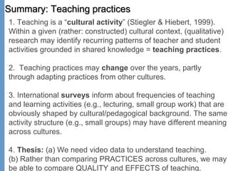 Summary: Teaching practices
1. Teaching is a “cultural activity” (Stiegler & Hiebert, 1999).
Within a given (rather: constructed) cultural context, (qualitative)
research may identify recurring patterns of teacher and student
activities grounded in shared knowledge = teaching practices.
2. Teaching practices may change over the years, partly
through adapting practices from other cultures.
3. International surveys inform about frequencies of teaching
and learning activities (e.g., lecturing, small group work) that are
obviously shaped by cultural/pedagogical background. The same
activity structure (e.g., small groups) may have different meaning
across cultures.
4. Thesis: (a) We need video data to understand teaching.
(b) Rather than comparing PRACTICES across cultures, we may
be able to compare QUALITY and EFFECTS of teaching.
 