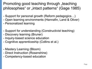 Page
Promoting good teaching through „teaching
philosophies“ or „intact patterns“ (Gage 1985)
- Support for personal growth (Reform pedagogics…)
- Open learning environments (Hannafin, Land & Oliver)
- Personalized learning
- Support for understanding (Constructivist teaching)
- Discovery learning (Bruner)
- Inquiry-based science education
- Cognitive apprenticeship (Collins et al.)
- Mastery Learning (Bloom)
- Direct Instruction (Rosenshine)
- Competency-based education
 
