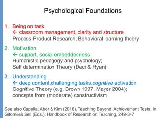 Psychological Foundations
1. Being on task
 classroom management, clarity and structure
Process-Product-Research; Behavioral learning theory
2. Motivation
 support, social embeddedness
Humanistic pedagogy and psychology;
Self determination Theory (Deci & Ryan)
3. Understanding
 deep content,challenging tasks,cognitive activation
Cognitive Theory (e.g. Brown 1997, Mayer 2004);
concepts from (moderate) constructivism
See also Capella, Aber & Kim (2016). Teaching Beyond Achievement Tests. In
Gitomer& Bell (Eds.): Handbook of Research on Teaching, 249-347
 