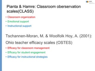 Klieme: Was ist guter (Mathematik-) Unterricht? GDM 2011, Freiburg
Pianta & Hamre: Classroom oberservation
scales(CLASS)
• Classroom organization
• Emotional support
• Instructional support
Tschannen-Moran, M. & Woolfolk Hoy, A. (2001):
Ohio teacher efficacy scales (OSTES)
• Efficacy for classroom management
• Efficacy for student engagement
• Efficacy for instructional strategies
 