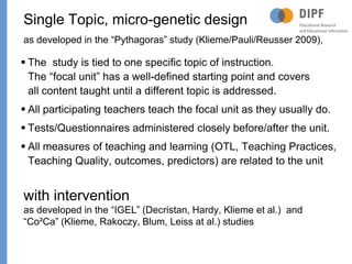 Page
 The study is tied to one specific topic of instruction.
The “focal unit” has a well-defined starting point and covers
all content taught until a different topic is addressed.
 All participating teachers teach the focal unit as they usually do.
 Tests/Questionnaires administered closely before/after the unit.
 All measures of teaching and learning (OTL, Teaching Practices,
Teaching Quality, outcomes, predictors) are related to the unit
Single Topic, micro-genetic design
as developed in the “Pythagoras” study (Klieme/Pauli/Reusser 2009),
with intervention
as developed in the “IGEL” (Decristan, Hardy, Klieme et al.) and
“Co²Ca” (Klieme, Rakoczy, Blum, Leiss at al.) studies
38
 