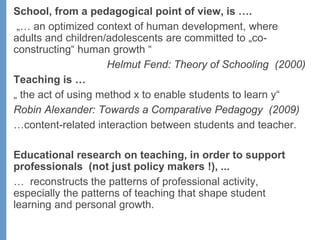 School, from a pedagogical point of view, is ….
„… an optimized context of human development, where
adults and children/adolescents are committed to „co-
constructing“ human growth “
Helmut Fend: Theory of Schooling (2000)
Teaching is …
„ the act of using method x to enable students to learn y“
Robin Alexander: Towards a Comparative Pedagogy (2009)
…content-related interaction between students and teacher.
Educational research on teaching, in order to support
professionals (not just policy makers !), ...
… reconstructs the patterns of professional activity,
especially the patterns of teaching that shape student
learning and personal growth.
 