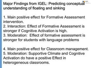 Klieme: Was ist guter (Mathematik-) Unterricht? GDM 2011, Freiburg
Major Findings from IGEL: Predicting conceptual
understanding of floating and sinking
1. Main positive effect for Formative Assessment
intervention.
2. Interaction: Effect of Formative Assessment is
stronger if Cognitive Activation is high.
3. Moderation: Effect of formative assessment is
stronger for students with language problems
4. Main positive effect for Classroom management.
5. Moderation: Supportive Climate and Cognitive
Activation do have a positive Effect in
heterogeneous classrooms.
 