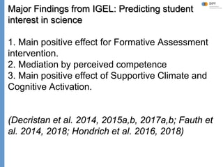Klieme: Was ist guter (Mathematik-) Unterricht? GDM 2011, Freiburg
Major Findings from IGEL: Predicting student
interest in science
1. Main positive effect for Formative Assessment
intervention.
2. Mediation by perceived competence
3. Main positive effect of Supportive Climate and
Cognitive Activation.
(Decristan et al. 2014, 2015a,b, 2017a,b; Fauth et
al. 2014, 2018; Hondrich et al. 2016, 2018)
 