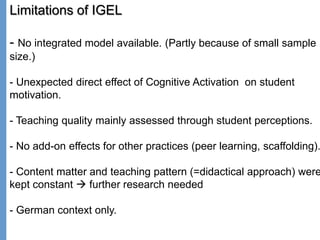 Klieme: Was ist guter (Mathematik-) Unterricht? GDM 2011, Freiburg
Limitations of IGEL
- No integrated model available. (Partly because of small sample
size.)
- Unexpected direct effect of Cognitive Activation on student
motivation.
- Teaching quality mainly assessed through student perceptions.
- No add-on effects for other practices (peer learning, scaffolding).
- Content matter and teaching pattern (=didactical approach) were
kept constant  further research needed
- German context only.
 