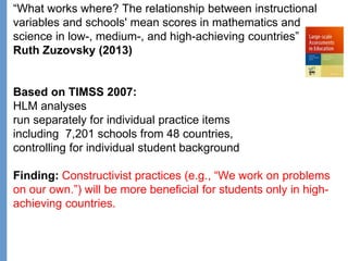 Klieme: Was ist guter (Mathematik-) Unterricht? GDM 2011, Freiburg
“What works where? The relationship between instructional
variables and schools' mean scores in mathematics and
science in low-, medium-, and high-achieving countries”
Ruth Zuzovsky (2013)
Based on TIMSS 2007:
HLM analyses
run separately for individual practice items
including 7,201 schools from 48 countries,
controlling for individual student background
Finding: Constructivist practices (e.g., “We work on problems
on our own.”) will be more beneficial for students only in high-
achieving countries.
 