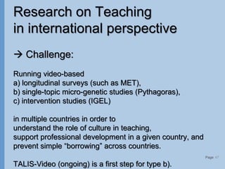 Page
Research on Teaching
in international perspective
 Challenge:
Running video-based
a) longitudinal surveys (such as MET),
b) single-topic micro-genetic studies (Pythagoras),
c) intervention studies (IGEL)
in multiple countries in order to
understand the role of culture in teaching,
support professional development in a given country, and
prevent simple “borrowing” across countries.
TALIS-Video (ongoing) is a first step for type b).
47
 