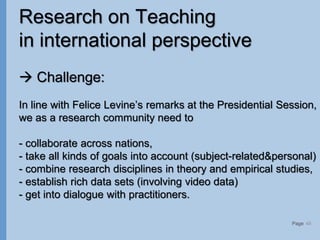 Page
Research on Teaching
in international perspective
 Challenge:
In line with Felice Levine’s remarks at the Presidential Session,
we as a research community need to
- collaborate across nations,
- take all kinds of goals into account (subject-related&personal)
- combine research disciplines in theory and empirical studies,
- establish rich data sets (involving video data)
- get into dialogue with practitioners.
48
 