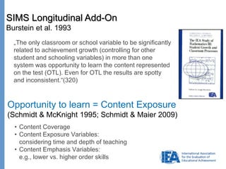 Page
„The only classroom or school variable to be significantly
related to achievement growth (controlling for other
student and schooling variables) in more than one
system was opportunity to learn the content represented
on the test (OTL). Even for OTL the results are spotty
and inconsistent.“(320)
SIMS Longitudinal Add-On
Burstein et al. 1993
Opportunity to learn = Content Exposure
(Schmidt & McKnight 1995; Schmidt & Maier 2009)
• Content Coverage
• Content Exposure Variables:
considering time and depth of teaching
• Content Emphasis Variables:
e.g., lower vs. higher order skills
 