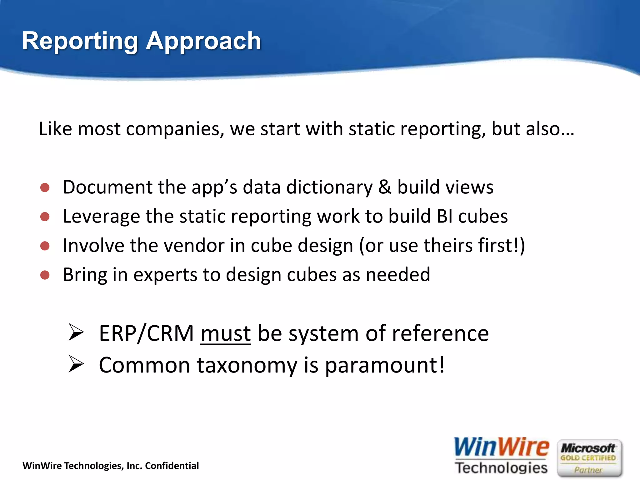Reporting ApproachLike most companies, we start with static reporting, but also…Document the app’s data dictionary & build viewsLeverage the static reporting work to build BI cubesInvolve the vendor in cube design (or use theirs first!)Bring in experts to design cubes as neededERP/CRM must be system of reference