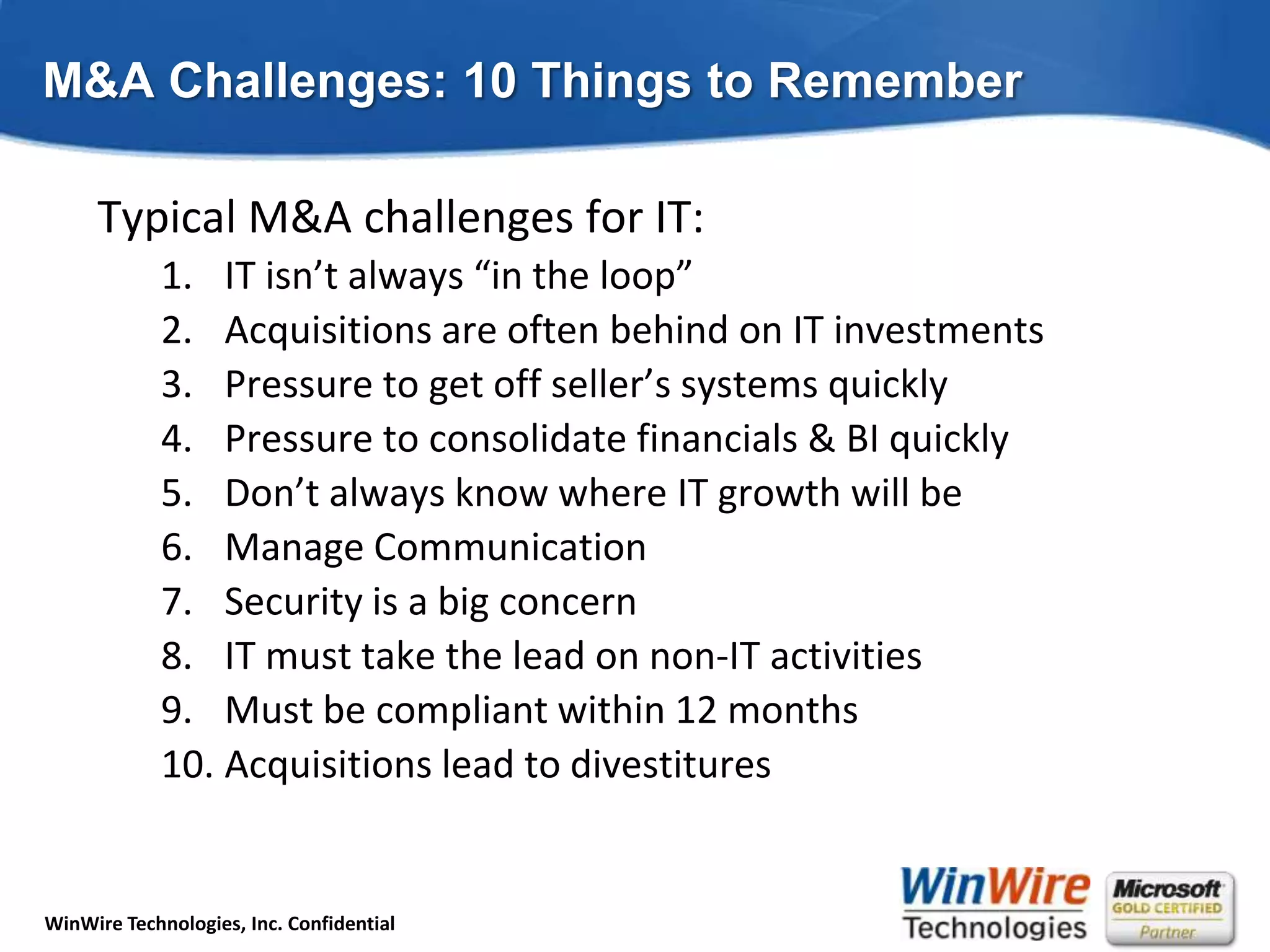 M&A Challenges: 10 Things to RememberTypical M&A challenges for IT:IT isn’t always “in the loop”Acquisitions are often behind on IT investmentsPressure to get off seller’s systems quicklyPressure to consolidate financials & BI quicklyDon’t always know where IT growth will beManage CommunicationSecurity is a big concernIT must take the lead on non-IT activitiesMust be compliant within 12 monthsAcquisitions lead to divestitures