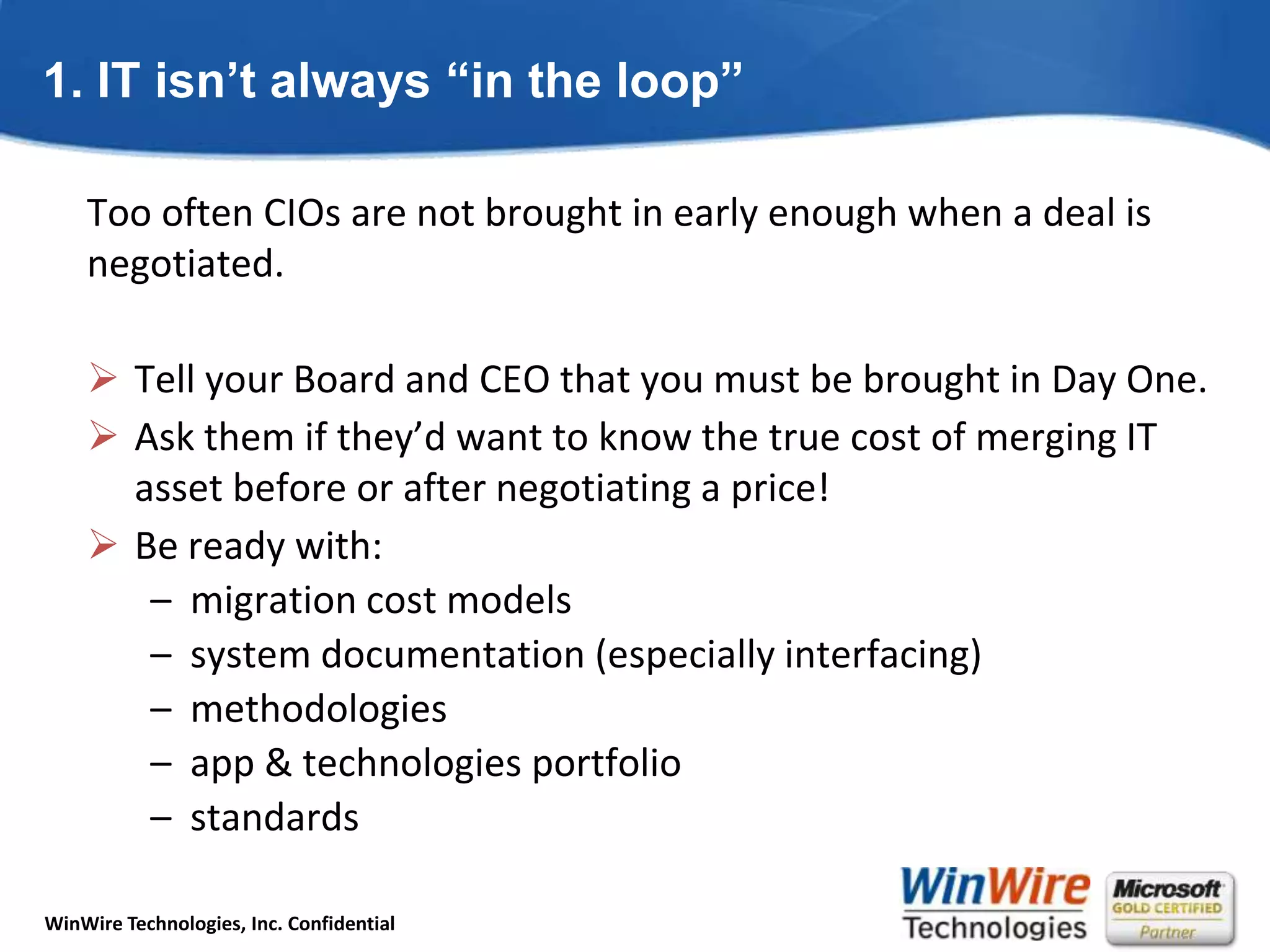 1. IT isn’t always “in the loop”Too often CIOs are not brought in early enough when a deal is negotiated.Tell your Board and CEO that you must be brought in Day One.