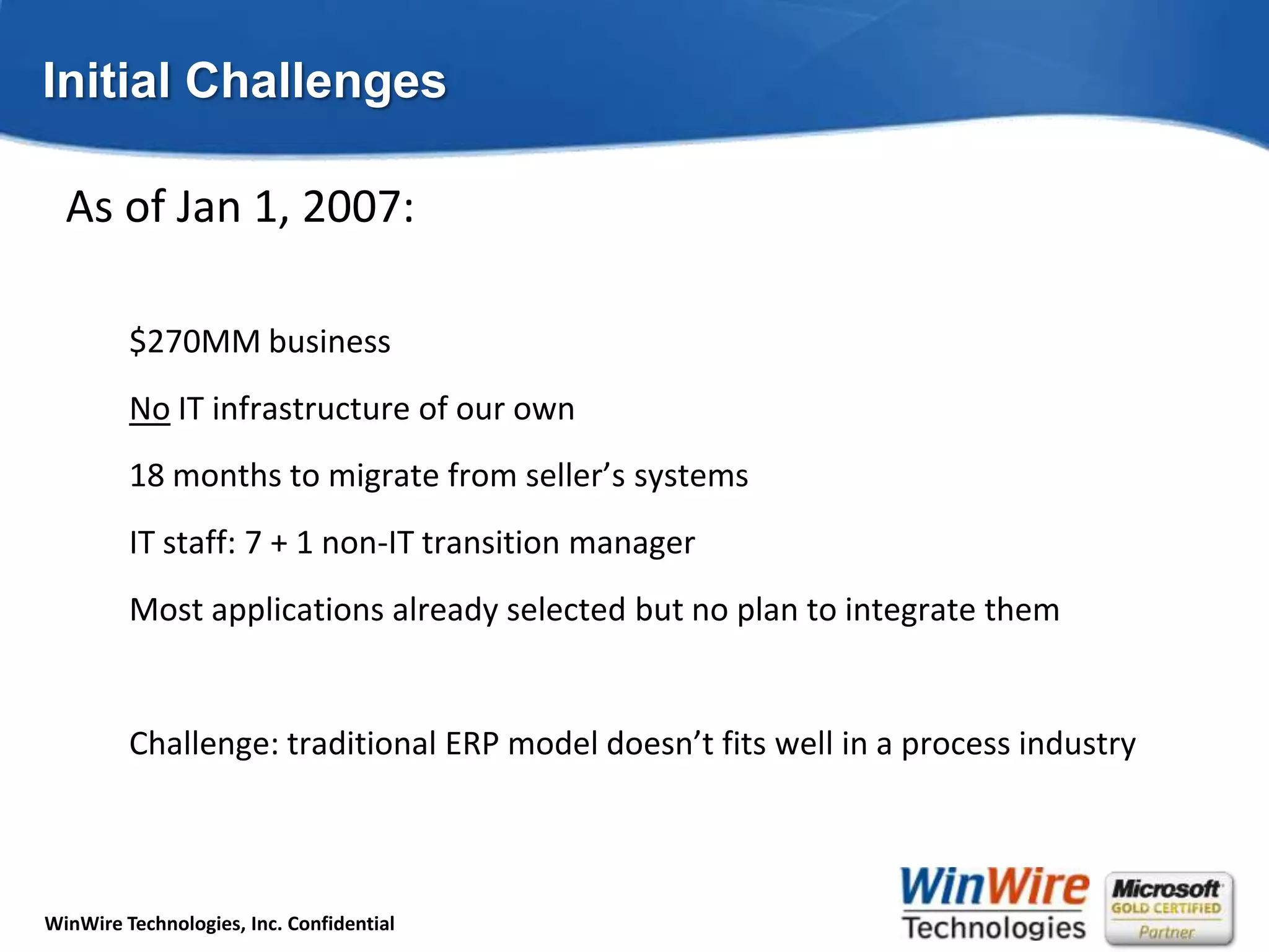 Initial ChallengesAs of Jan 1, 2007:$270MM businessNo IT infrastructure of our own18 months to migrate from seller’s systemsIT staff: 7 + 1 non-IT transition managerMost applications already selected but no plan to integrate themChallenge: traditional ERP model doesn’t fits well in a process industry