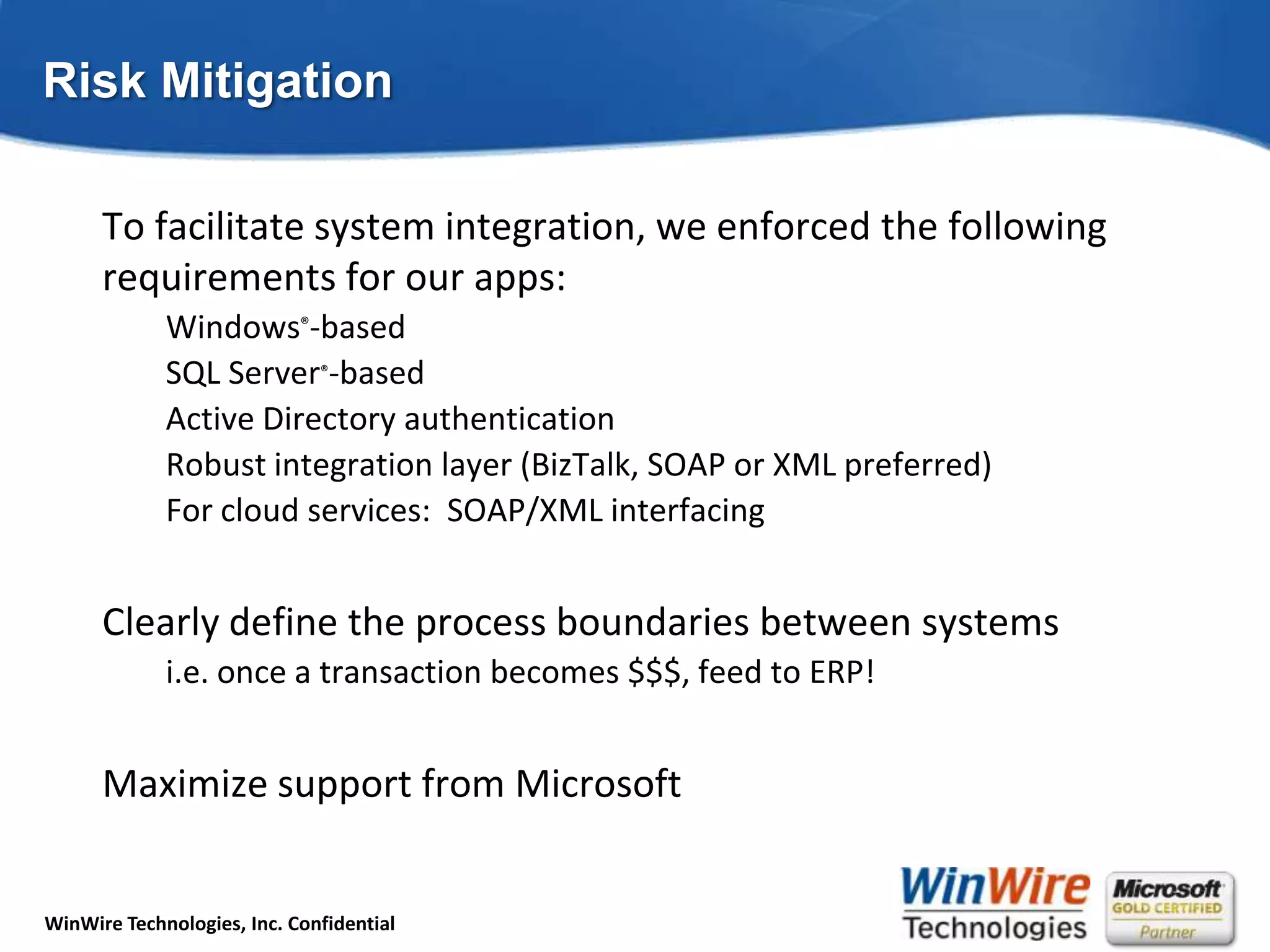 Risk MitigationTo facilitate system integration, we enforced the following requirements for our apps:Windows®-basedSQL Server®-basedActive Directory authenticationRobust integration layer (BizTalk, SOAP or XML preferred)For cloud services:  SOAP/XML interfacingClearly define the process boundaries between systemsi.e. once a transaction becomes $$$, feed to ERP!Maximize support from Microsoft