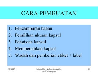 CARA PEMBUATAN
1. Pencampuran bahan
2. Pemilihan ukuran kapsul
3. Pengisian kapsul
4. Membersihkan kapsul
5. Wadah dan pemberian etiket + label
20/08/13 13baharuddin__kuliah farmasetika
dasar akfar arjuna
 