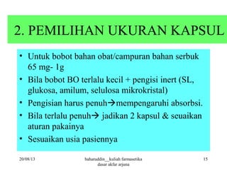 2. PEMILIHAN UKURAN KAPSUL
• Untuk bobot bahan obat/campuran bahan serbuk
65 mg- 1g
• Bila bobot BO terlalu kecil + pengisi inert (SL,
glukosa, amilum, selulosa mikrokristal)
• Pengisian harus penuhmempengaruhi absorbsi.
• Bila terlalu penuh jadikan 2 kapsul & seuaikan
aturan pakainya
• Sesuaikan usia pasiennya
20/08/13 15baharuddin__kuliah farmasetika
dasar akfar arjuna
 