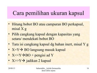 Cara pemilihan ukuran kapsul
• Hitung bobot BO atau campuran BO perkapsul,
misal X g
• Pilih cangkang kapsul dengan kapasitas yang
setara/ mendekati bobot BO
• Tara isi cangkang kapsul dg bahan inert, misal Y g
• X=Y BO langsung masuk kapsul
• X<<YBO + pengisi ad Y
• X>>Y jadikan 2 kapsul
20/08/13 16baharuddin__kuliah farmasetika
dasar akfar arjuna
 