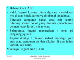 • Bahan Obat CAIR
- induk kapsul kosong ditara dg cara meletakkan
nya di atas kotak karton yg dilubangi tengahnya.
- Teteskan campuran bahan obat cair sambil
dihitung sesuai bobot yang diminta (meneteskan
dengan tegak lurus), mis n tetes.
- Selanjutnya tinggal meneteskan n tetes pd
cangkang yg lain.
- Kapsul ditutup + oleskan sedikit mucilago gom
arab atau campuran air dan alkohol di atas induk
kapsul, lalu tutup.
Mucilago : 2 gom arab + 3 air
20/08/13 19baharuddin__kuliah farmasetika
dasar akfar arjuna
 