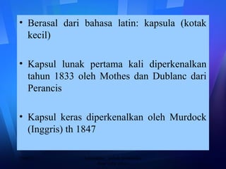 • Berasal dari bahasa latin: kapsula (kotak
kecil)
• Kapsul lunak pertama kali diperkenalkan
tahun 1833 oleh Mothes dan Dublanc dari
Perancis
• Kapsul keras diperkenalkan oleh Murdock
(Inggris) th 1847
20/08/13 2baharuddin__kuliah farmasetika
dasar akfar arjuna
 