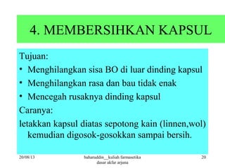 4. MEMBERSIHKAN KAPSUL
Tujuan:
• Menghilangkan sisa BO di luar dinding kapsul
• Menghilangkan rasa dan bau tidak enak
• Mencegah rusaknya dinding kapsul
Caranya:
letakkan kapsul diatas sepotong kain (linnen,wol)
kemudian digosok-gosokkan sampai bersih.
20/08/13 20baharuddin__kuliah farmasetika
dasar akfar arjuna
 
