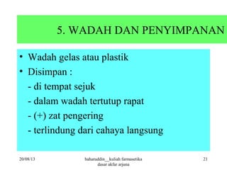 5. WADAH DAN PENYIMPANAN
• Wadah gelas atau plastik
• Disimpan :
- di tempat sejuk
- dalam wadah tertutup rapat
- (+) zat pengering
- terlindung dari cahaya langsung
20/08/13 baharuddin__kuliah farmasetika
dasar akfar arjuna
21
 