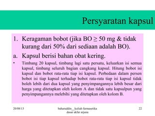 Persyaratan kapsul
1. Keragaman bobot (jika BO ≥ 50 mg & tidak
kurang dari 50% dari sediaan adalah BO).
a. Kapsul berisi bahan obat kering.
• Timbang 20 kapsul, timbang lagi satu persatu, keluarkan isi semua
kapsul, timbang seluruh bagian cangkang kapsul. Hitung bobot isi
kapsul dan bobot rata-rata tiap isi kapsul. Perbedaan dalam persen
bobot isi tiap kapsul terhadap bobot rata-rata tiap isi kapsul tidak
boleh lebih dari dua kapsul yang penyimpangannya lebih besar dari
harga yang ditetapkan oleh kolom A dan tidak satu kapsulpun yang
penyimpangannya melebihi yang ditetapkan oleh kolom B.
20/08/13 baharuddin__kuliah farmasetika
dasar akfar arjuna
22
 