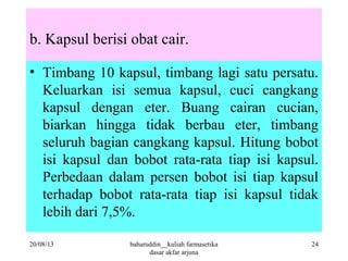 b. Kapsul berisi obat cair.
• Timbang 10 kapsul, timbang lagi satu persatu.
Keluarkan isi semua kapsul, cuci cangkang
kapsul dengan eter. Buang cairan cucian,
biarkan hingga tidak berbau eter, timbang
seluruh bagian cangkang kapsul. Hitung bobot
isi kapsul dan bobot rata-rata tiap isi kapsul.
Perbedaan dalam persen bobot isi tiap kapsul
terhadap bobot rata-rata tiap isi kapsul tidak
lebih dari 7,5%.
20/08/13 baharuddin__kuliah farmasetika
dasar akfar arjuna
24
 