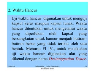 2. Waktu Hancur
Uji waktu hancur digunakan untuk menguji
kapsul keras maupun kapsul lunak. Waktu
hancur ditentukan untuk mengetahui waktu
yang diperlukan oleh kapsul yang
bersangkutan untuk hancur menjadi butiran-
butiran bebas yang tidak terikat oleh satu
bentuk. Menurut FI IV., untuk melakukan
uji waktu hancur digunakan alat yang
dikenal dengan nama Desintegration Tester.
20/08/13 baharuddin__kuliah farmasetika
dasar akfar arjuna
25
 