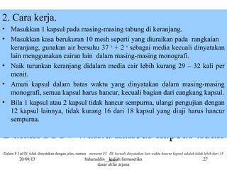 Dalam FI IV waktu hancur kapsul tidak
Dalam F.I ed IV tidak dinyatakan dengan jelas, namun menurut FI. III, kecuali dinyatakan lain waktu hancur kapsul adalah tidak lebih dari 15
menit.
2. Cara kerja.
• Masukkan 1 kapsul pada masing-masing tabung di keranjang.
• Masukkan kasa berukuran 10 mesh seperti yang diuraikan pada rangkaian
keranjang, gunakan air bersuhu 37 o
+ 2 o
sebagai media kecuali dinyatakan
lain menggunakan cairan lain dalam masing-masing monografi.
• Naik turunkan keranjang didalam media cair lebih kurang 29 – 32 kali per
menit.
• Amati kapsul dalam batas waktu yang dinyatakan dalam masing-masing
monografi, semua kapsul harus hancur, kecuali bagian dari cangkang kapsul.
• Bila 1 kapsul atau 2 kapsul tidak hancur sempurna, ulangi pengujian dengan
12 kapsul lainnya, tidak kurang 16 dari 18 kapsul yang diuji harus hancur
sempurna.
20/08/13 baharuddin__kuliah farmasetika
dasar akfar arjuna
27
 