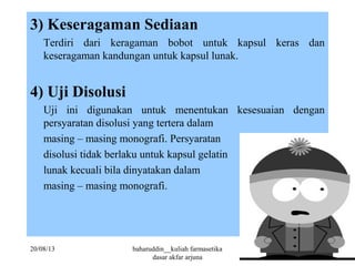 3) Keseragaman Sediaan
Terdiri dari keragaman bobot untuk kapsul keras dan
keseragaman kandungan untuk kapsul lunak.
4) Uji Disolusi
Uji ini digunakan untuk menentukan kesesuaian dengan
persyaratan disolusi yang tertera dalam
masing – masing monografi. Persyaratan
disolusi tidak berlaku untuk kapsul gelatin
lunak kecuali bila dinyatakan dalam
masing – masing monografi.
20/08/13 baharuddin__kuliah farmasetika
dasar akfar arjuna
28
 