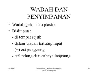 WADAH DAN
PENYIMPANAN
• Wadah gelas atau plastik
• Disimpan :
- di tempat sejuk
- dalam wadah tertutup rapat
- (+) zat pengering
- terlindung dari cahaya langsung
20/08/13 39baharuddin__kuliah farmasetika
dasar akfar arjuna
 