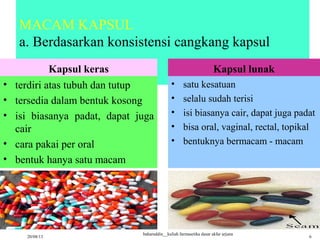 MACAM KAPSUL
a. Berdasarkan konsistensi cangkang kapsul
Kapsul keras
• terdiri atas tubuh dan tutup
• tersedia dalam bentuk kosong
• isi biasanya padat, dapat juga
cair
• cara pakai per oral
• bentuk hanya satu macam
Kapsul lunak
• satu kesatuan
• selalu sudah terisi
• isi biasanya cair, dapat juga padat
• bisa oral, vaginal, rectal, topikal
• bentuknya bermacam - macam
20/08/13
baharuddin__kuliah farmasetika dasar akfar arjuna
6
 